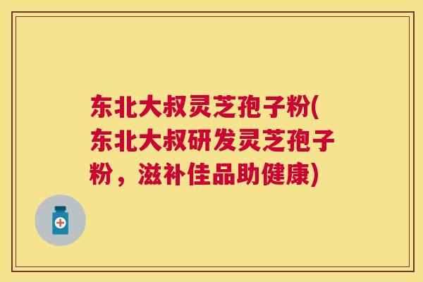 东北大叔灵芝孢子粉(东北大叔研发灵芝孢子粉，滋补佳品助健康)
