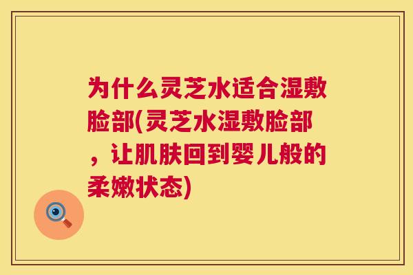 为什么灵芝水适合湿敷脸部(灵芝水湿敷脸部，让回到婴儿般的柔嫩状态)