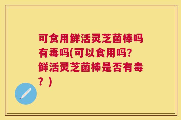 可食用鲜活灵芝菌棒吗有毒吗(可以食用吗?鲜活灵芝菌棒是否有毒?) 可食用鲜活灵芝菌棒吗有毒吗(可以食用吗?鲜活灵芝菌棒是否有毒?)