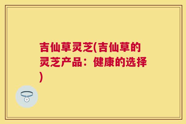 吉仙草灵芝(吉仙草的灵芝产品：健康的选择)