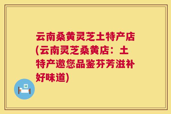 云南桑黄灵芝土特产店(云南灵芝桑黄店：土特产邀您品鉴芬芳滋补好味道)