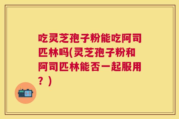 吃灵芝孢子粉能吃阿司匹林吗(灵芝孢子粉和阿司匹林能否一起服用？)