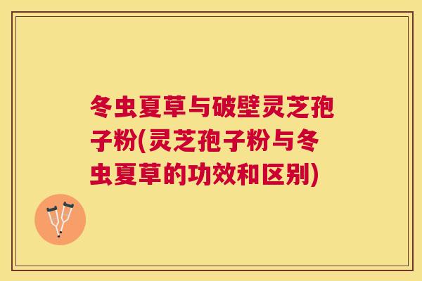 冬虫夏草与破壁灵芝孢子粉(灵芝孢子粉与冬虫夏草的功效和区别) 冬虫夏草与破壁灵芝孢子粉(灵芝孢子粉与冬虫夏草的功效和区别)