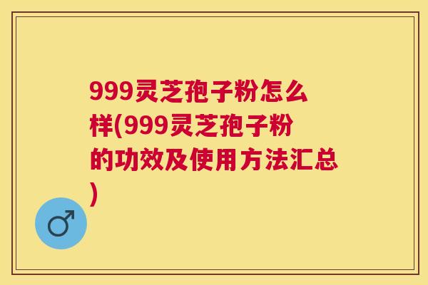 999灵芝孢子粉怎么样(999灵芝孢子粉的功效及使用方法汇总)