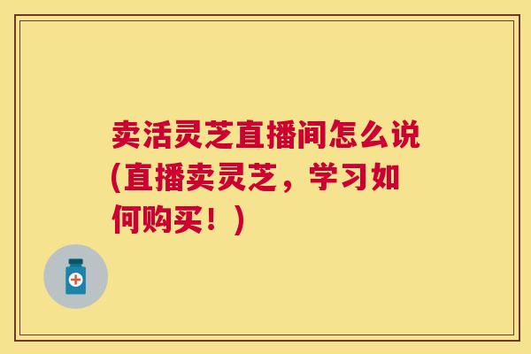 卖活灵芝直播间怎么说(直播卖灵芝,学习如何购买!) 卖活灵芝直播间怎么说(直播卖灵芝,学习如何购买!)