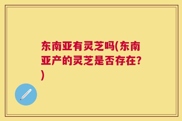 东南亚有灵芝吗(东南亚产的灵芝是否存在?) 东南亚有灵芝吗(东南亚产的灵芝是否存在?)