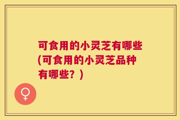 可食用的小灵芝有哪些(可食用的小灵芝品种有哪些？)