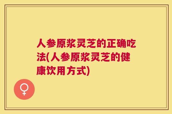 人参原浆灵芝的正确吃法(人参原浆灵芝的健康饮用方式) 人参原浆灵芝的正确吃法(人参原浆灵芝的健康饮用方式)