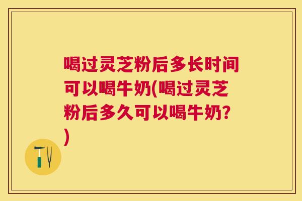 喝过灵芝粉后多长时间可以喝牛奶(喝过灵芝粉后多久可以喝牛奶？)