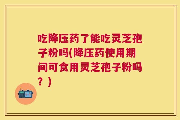 吃药了能吃灵芝孢子粉吗(药使用期间可食用灵芝孢子粉吗?) 吃药了能吃灵芝孢子粉吗(药使用期间可食用灵芝孢子粉吗?)