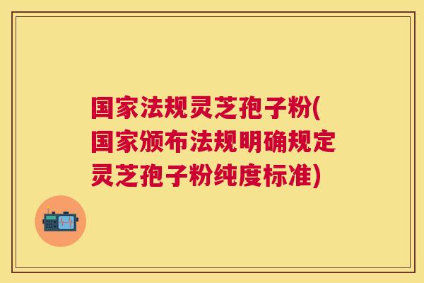 国家法规灵芝孢子粉(国家颁布法规明确规定灵芝孢子粉纯度标准)