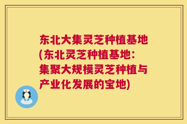 东北大集灵芝种植基地(东北灵芝种植基地：集聚大规模灵芝种植与产业化发展的宝地)