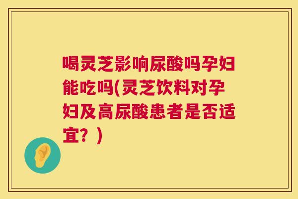 喝灵芝影响尿酸吗孕妇能吃吗(灵芝饮料对孕妇及高尿酸患者是否适宜?) 喝灵芝影响尿酸吗孕妇能吃吗(灵芝饮料对孕妇及高尿酸患者是否适宜?)