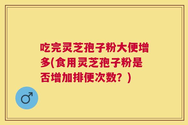 吃完灵芝孢子粉大便增多(食用灵芝孢子粉是否增加排便次数?) 吃完灵芝孢子粉大便增多(食用灵芝孢子粉是否增加排便次数?)
