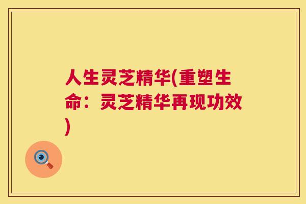 人生灵芝精华(重塑生命:灵芝精华再现功效) 人生灵芝精华(重塑生命:灵芝精华再现功效)
