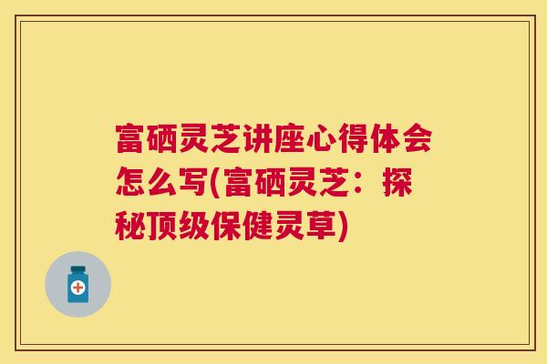 富硒灵芝讲座心得体会怎么写(富硒灵芝：探秘保健灵草)