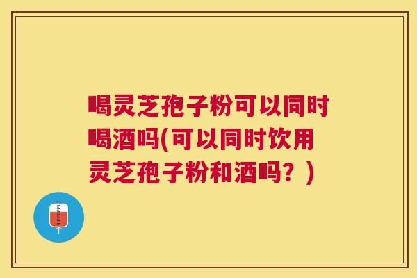喝灵芝孢子粉可以同时喝酒吗(可以同时饮用灵芝孢子粉和酒吗?) 喝灵芝孢子粉可以同时喝酒吗(可以同时饮用灵芝孢子粉和酒吗?)