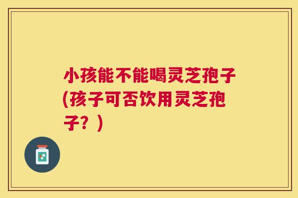 小孩能不能喝灵芝孢子(孩子可否饮用灵芝孢子?) 小孩能不能喝灵芝孢子(孩子可否饮用灵芝孢子?)