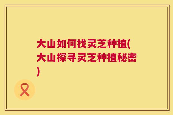 大山如何找灵芝种植(大山探寻灵芝种植秘密) 大山如何找灵芝种植(大山探寻灵芝种植秘密)