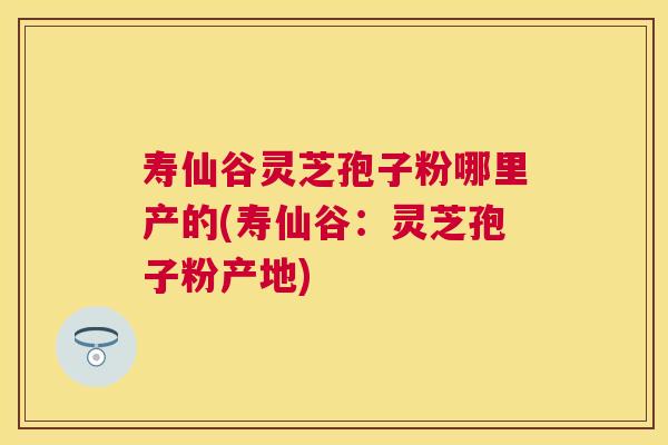 寿仙谷灵芝孢子粉哪里产的(寿仙谷:灵芝孢子粉产地) 寿仙谷灵芝孢子粉哪里产的(寿仙谷:灵芝孢子粉产地)
