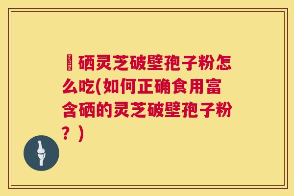 冨硒灵芝破壁孢子粉怎么吃(如何正确食用富含硒的灵芝破壁孢子粉?) 冨硒灵芝破壁孢子粉怎么吃(如何正确食用富含硒的灵芝破壁孢子粉?)