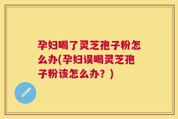 孕妇喝了灵芝孢子粉怎么办(孕妇误喝灵芝孢子粉该怎么办?) 孕妇喝了灵芝孢子粉怎么办(孕妇误喝灵芝孢子粉该怎么办?)