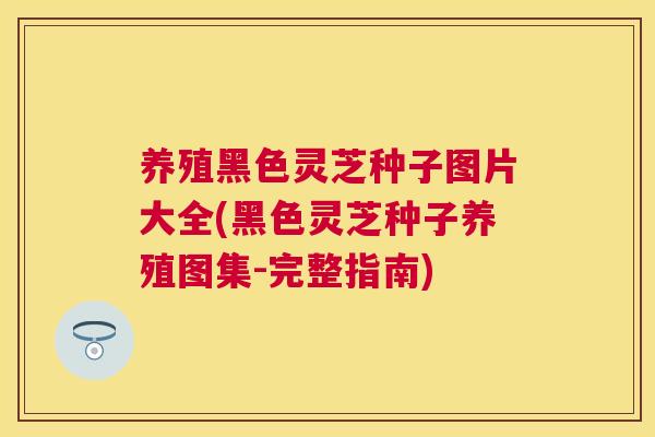 养殖黑色灵芝种子图片大全(黑色灵芝种子养殖图集-完整指南)
