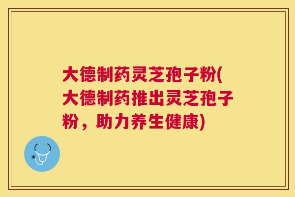 大德制药灵芝孢子粉(大德制药推出灵芝孢子粉,助力养生健康) 大德制药灵芝孢子粉(大德制药推出灵芝孢子粉,助力养生健康)