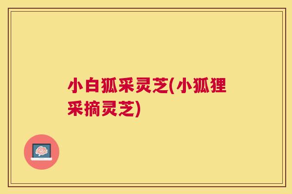 小白狐采灵芝(小狐狸采摘灵芝) 小白狐采灵芝(小狐狸采摘灵芝)