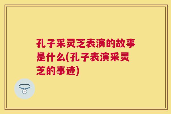 孔子采灵芝表演的故事是什么(孔子表演采灵芝的事迹) 孔子采灵芝表演的故事是什么(孔子表演采灵芝的事迹)