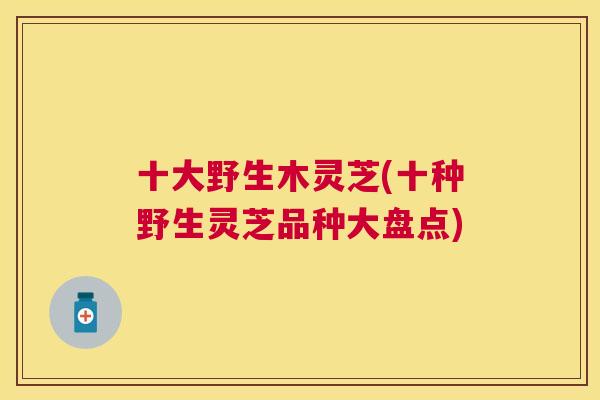 十大野生木灵芝(十种野生灵芝品种大盘点) 十大野生木灵芝(十种野生灵芝品种大盘点)
