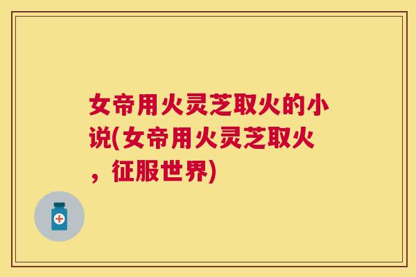 女帝用火灵芝取火的小说(女帝用火灵芝取火，征服世界)