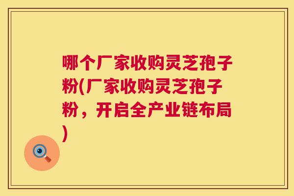 哪个厂家收购灵芝孢子粉(厂家收购灵芝孢子粉，开启全产业链布局)