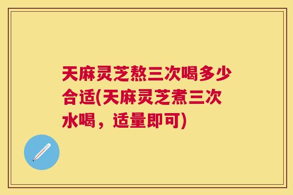 天麻灵芝熬三次喝多少合适(天麻灵芝煮三次水喝，适量即可)