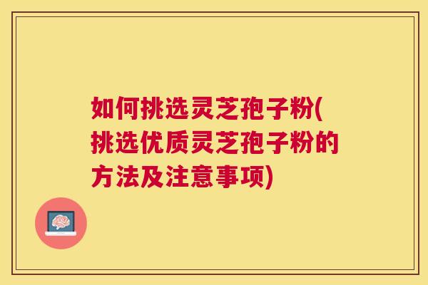 如何挑选灵芝孢子粉(挑选优质灵芝孢子粉的方法及注意事项)