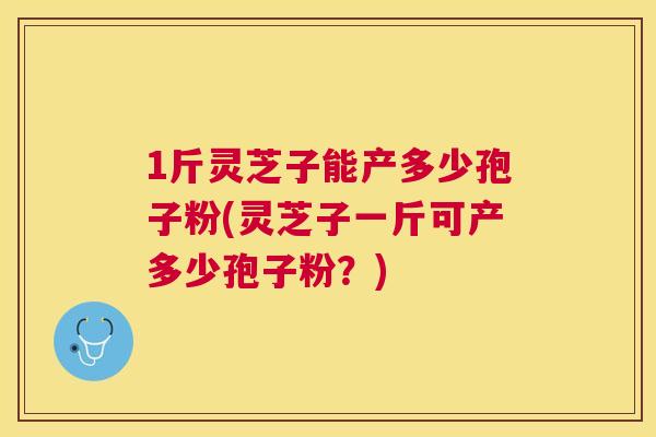 1斤灵芝子能产多少孢子粉(灵芝子一斤可产多少孢子粉？)