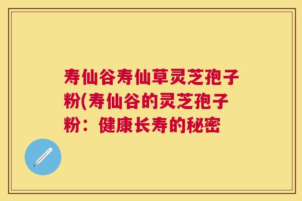 寿仙谷寿仙草灵芝孢子粉(寿仙谷的灵芝孢子粉:健康长寿的秘密 寿仙谷寿仙草灵芝孢子粉(寿仙谷的灵芝孢子粉:健康长寿的秘密