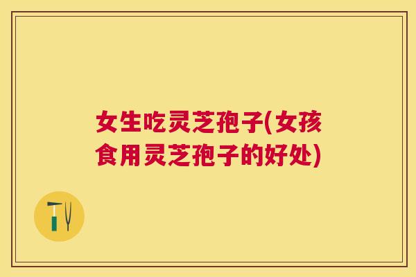 女生吃灵芝孢子(女孩食用灵芝孢子的好处)