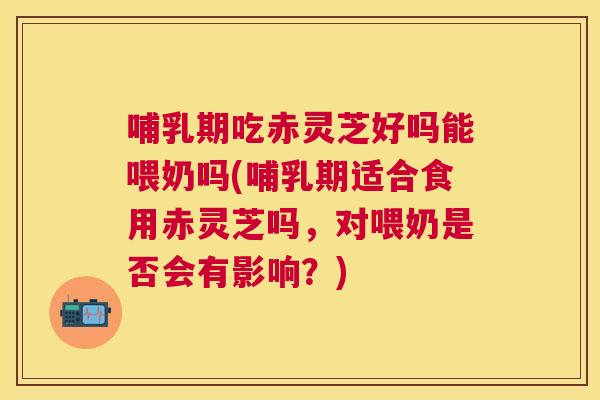 哺乳期吃赤灵芝好吗能喂奶吗(哺乳期适合食用赤灵芝吗，对喂奶是否会有影响？)