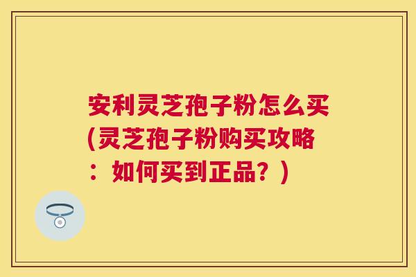 安利灵芝孢子粉怎么买(灵芝孢子粉购买攻略：如何买到正品？)