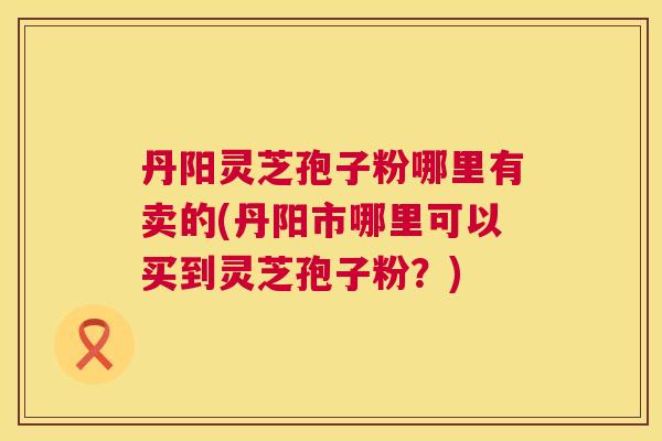 丹阳灵芝孢子粉哪里有卖的(丹阳市哪里可以买到灵芝孢子粉?) 丹阳灵芝孢子粉哪里有卖的(丹阳市哪里可以买到灵芝孢子粉?)