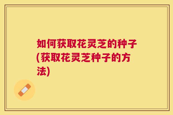 如何获取花灵芝的种子(获取花灵芝种子的方法)
