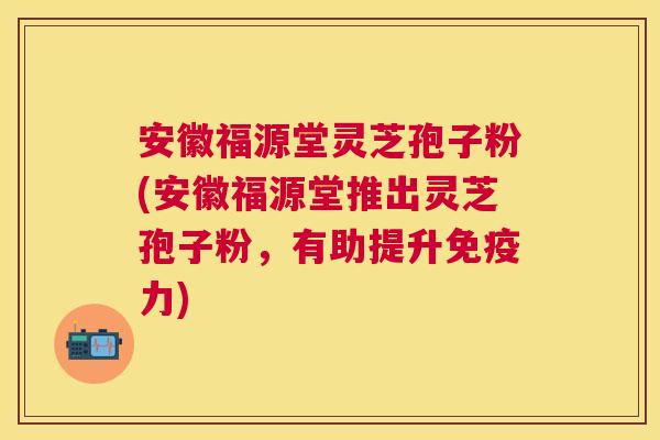 安徽福源堂灵芝孢子粉(安徽福源堂推出灵芝孢子粉，有助提升免疫力)
