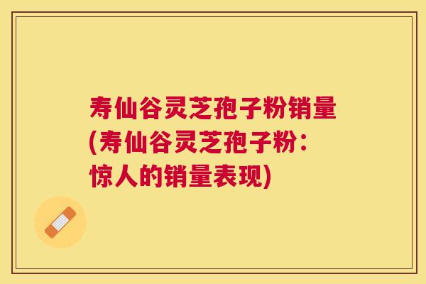寿仙谷灵芝孢子粉销量(寿仙谷灵芝孢子粉：惊人的销量表现)