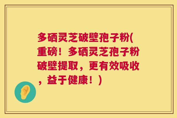 多硒灵芝破壁孢子粉(重磅！多硒灵芝孢子粉破壁提取，更有效吸收，益于健康！)
