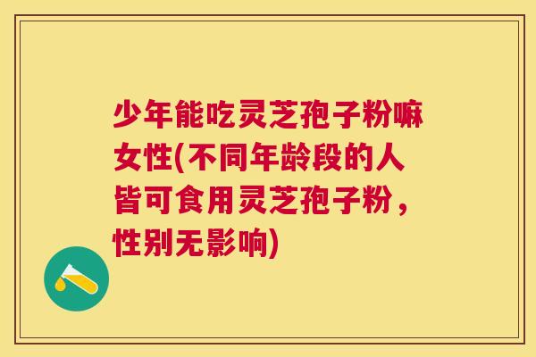 少年能吃灵芝孢子粉嘛女性(不同年龄段的人皆可食用灵芝孢子粉，性别无影响)