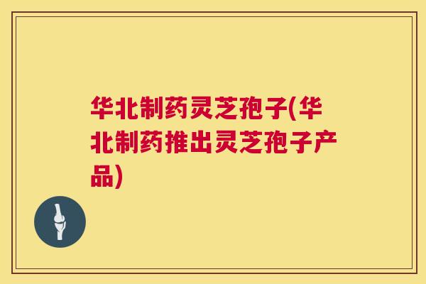 华北制药灵芝孢子(华北制药推出灵芝孢子产品) 华北制药灵芝孢子(华北制药推出灵芝孢子产品)