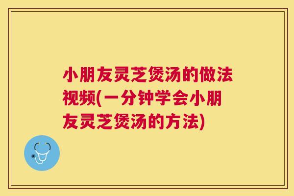 小朋友灵芝煲汤的做法视频(一分钟学会小朋友灵芝煲汤的方法)