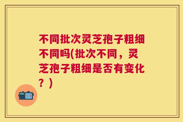 不同批次灵芝孢子粗细不同吗(批次不同,灵芝孢子粗细是否有变化?) 不同批次灵芝孢子粗细不同吗(批次不同,灵芝孢子粗细是否有变化?)