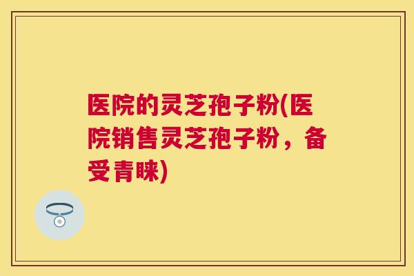 医院的灵芝孢子粉(医院销售灵芝孢子粉,备受青睐) 医院的灵芝孢子粉(医院销售灵芝孢子粉,备受青睐)